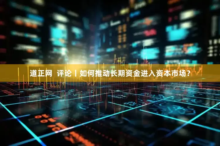 道正网  评论丨如何推动长期资金进入资本市场？