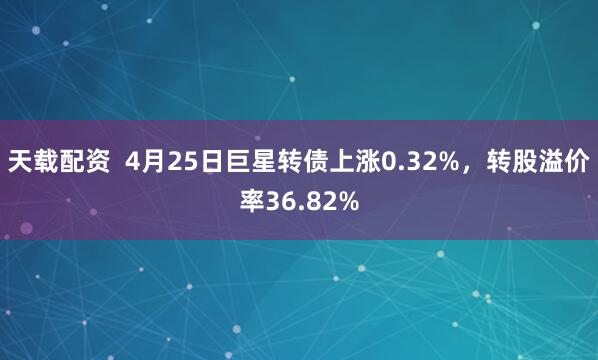 天载配资  4月25日巨星转债上涨0.32%，转股溢价率36.82%