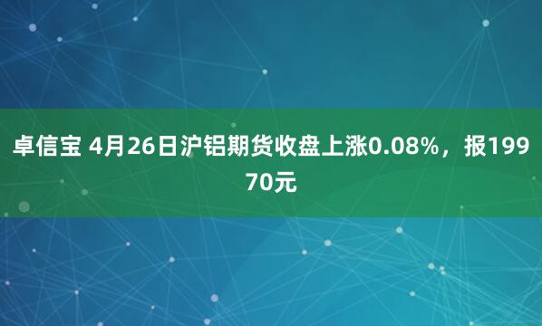 卓信宝 4月26日沪铝期货收盘上涨0.08%，报19970元