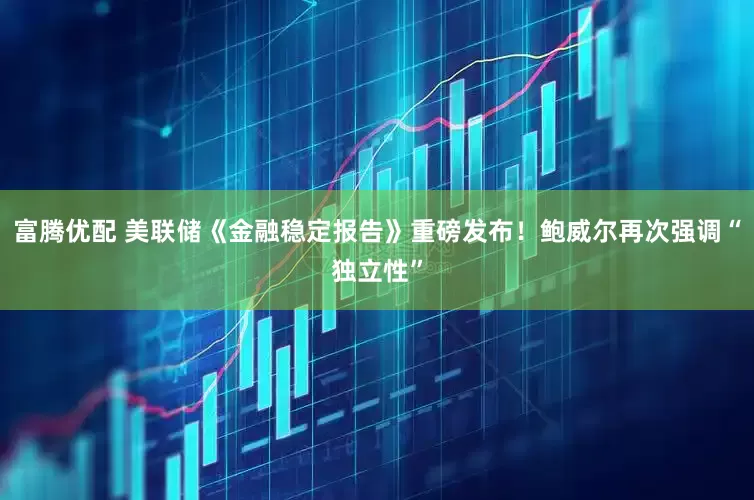 富腾优配 美联储《金融稳定报告》重磅发布！鲍威尔再次强调“独立性”