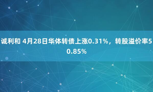诚利和 4月28日华体转债上涨0.31%，转股溢价率50.85%