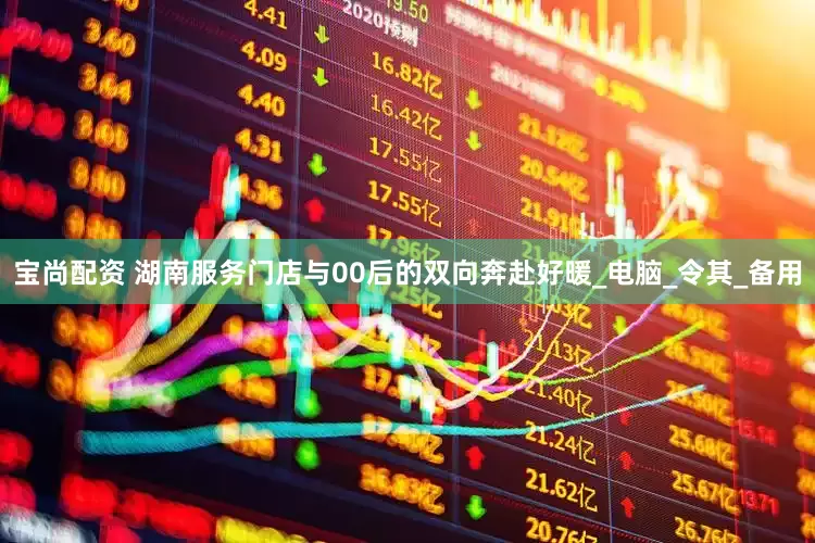 宝尚配资 湖南服务门店与00后的双向奔赴好暖_电脑_令其_备用