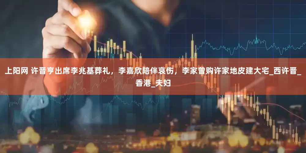 上阳网 许晋亨出席李兆基葬礼，李嘉欣陪伴哀伤，李家曾购许家地皮建大宅_西许晋_香港_夫妇