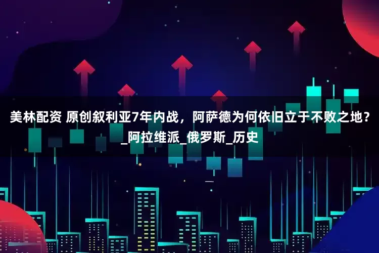 美林配资 原创叙利亚7年内战，阿萨德为何依旧立于不败之地？_阿拉维派_俄罗斯_历史