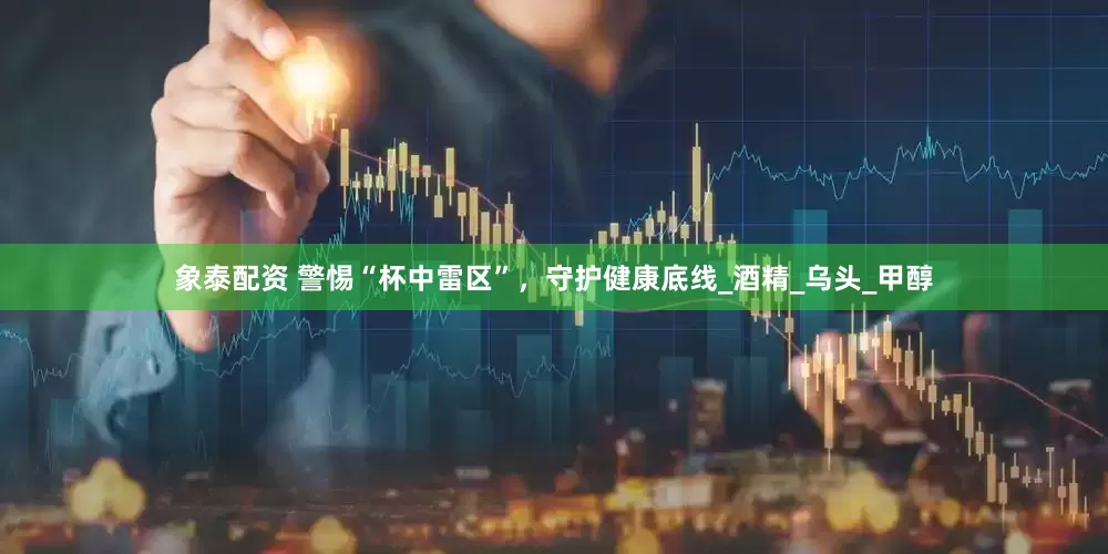 象泰配资 警惕“杯中雷区”，守护健康底线_酒精_乌头_甲醇