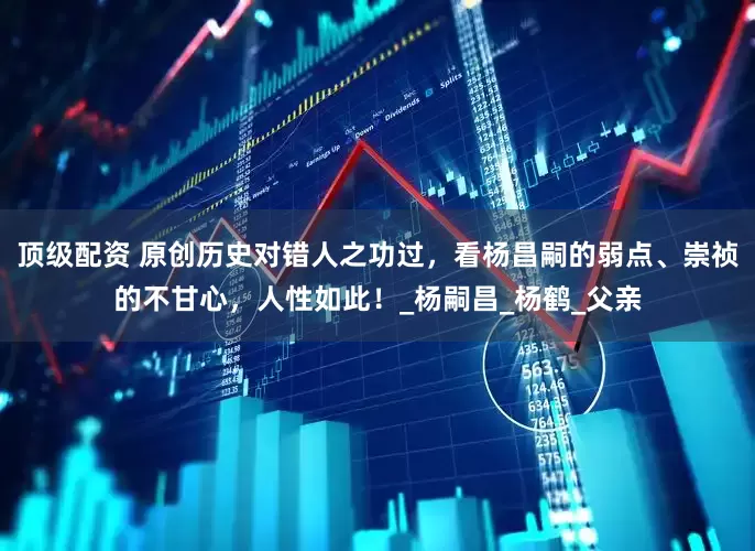 顶级配资 原创历史对错人之功过，看杨昌嗣的弱点、崇祯的不甘心，人性如此！_杨嗣昌_杨鹤_父亲