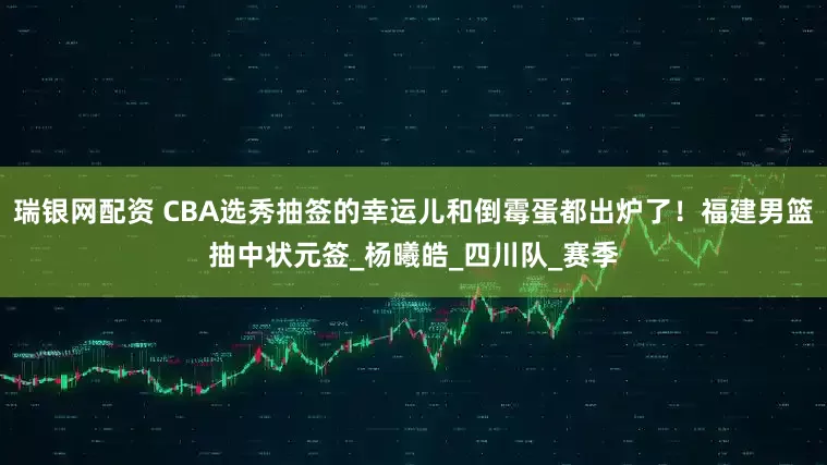 瑞银网配资 CBA选秀抽签的幸运儿和倒霉蛋都出炉了！福建男篮抽中状元签_杨曦皓_四川队_赛季