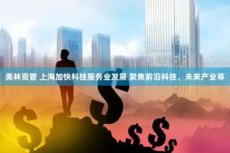 美林资管 上海加快科技服务业发展 聚焦前沿科技、未来产业等