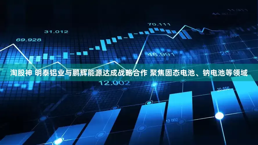 淘股神 明泰铝业与鹏辉能源达成战略合作 聚焦固态电池、钠电池等领域