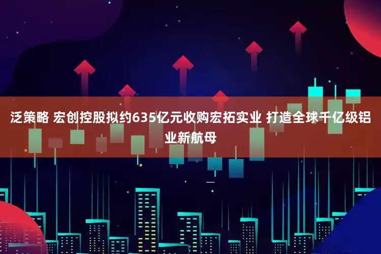 泛策略 宏创控股拟约635亿元收购宏拓实业 打造全球千亿级铝业新航母