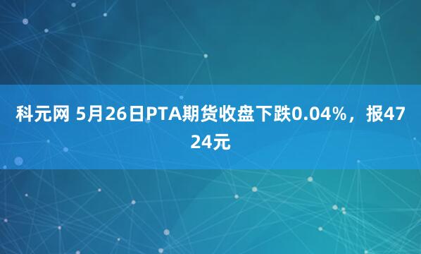 科元网 5月26日PTA期货收盘下跌0.04%，报4724元