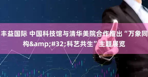 丰益国际 中国科技馆与清华美院合作推出“万象同构&#32;科艺共生”主题展览
