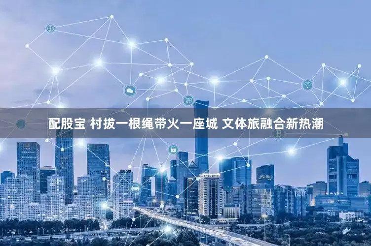 配股宝 村拔一根绳带火一座城 文体旅融合新热潮