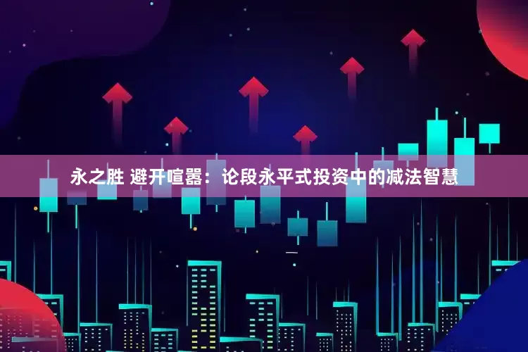 永之胜 避开喧嚣：论段永平式投资中的减法智慧