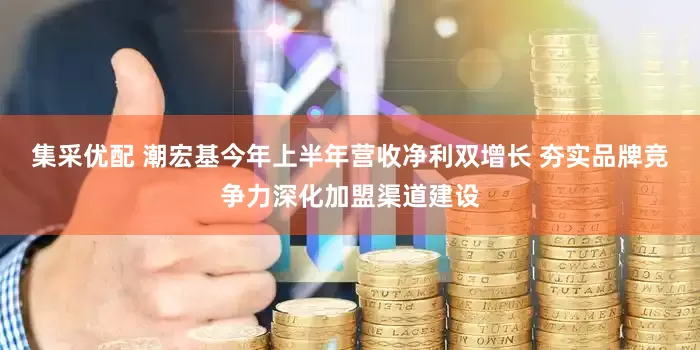集采优配 潮宏基今年上半年营收净利双增长 夯实品牌竞争力深化加盟渠道建设
