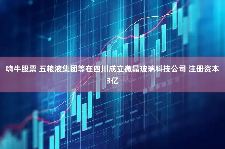 嗨牛股票 五粮液集团等在四川成立微晶玻璃科技公司 注册资本3亿