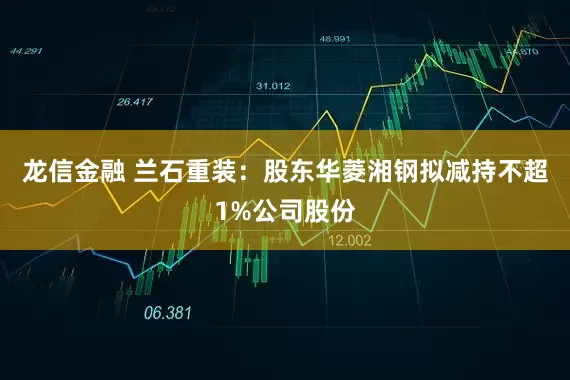 龙信金融 兰石重装：股东华菱湘钢拟减持不超1%公司股份
