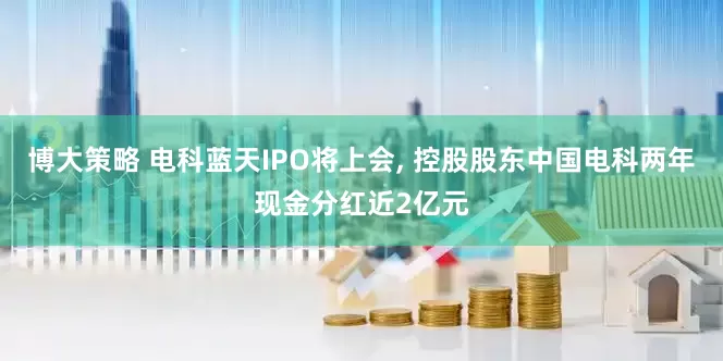 博大策略 电科蓝天IPO将上会, 控股股东中国电科两年现金分红近2亿元